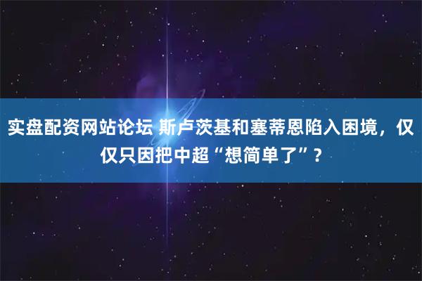 实盘配资网站论坛 斯卢茨基和塞蒂恩陷入困境，仅仅只因把中超“想简单了”？