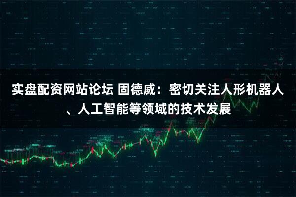 实盘配资网站论坛 固德威：密切关注人形机器人、人工智能等领域的技术发展