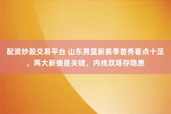 配资炒股交易平台 山东男篮新赛季首秀看点十足，两大新援是关键，内线双塔存隐患