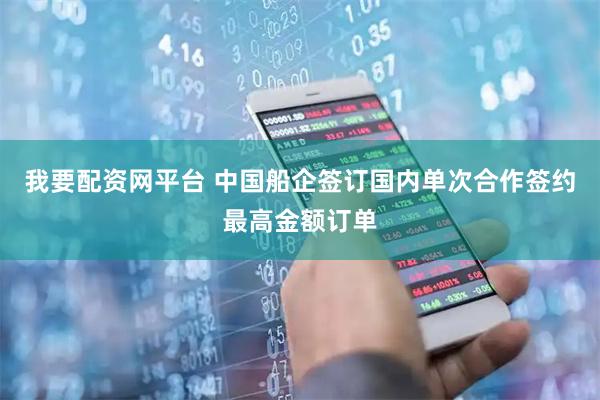 我要配资网平台 中国船企签订国内单次合作签约最高金额订单