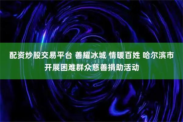 配资炒股交易平台 善耀冰城 情暖百姓 哈尔滨市开展困难群众慈善捐助活动