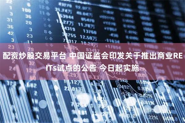 配资炒股交易平台 中国证监会印发关于推出商业REITs试点的公告 今日起实施