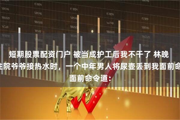 短期股票配资门户 被当成护工后我不干了 林晚 我给住院爷爷接热水时，一个中年男人将尿壶丢到我面前命令道：