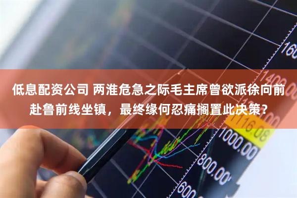 低息配资公司 两淮危急之际毛主席曾欲派徐向前赴鲁前线坐镇，最终缘何忍痛搁置此决策？