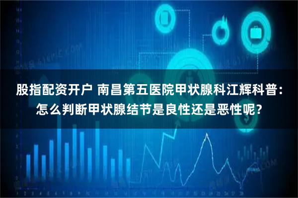 股指配资开户 南昌第五医院甲状腺科江辉科普：怎么判断甲状腺结节是良性还是恶性呢？