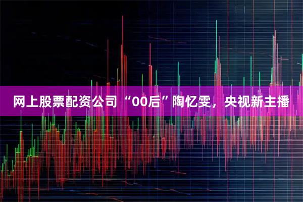 网上股票配资公司 “00后”陶忆雯，央视新主播