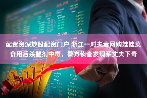 配资资深炒股配资门户 浙江一对夫妻网购娃娃菜食用后杀鼠剂中毒，警方侦查发现系丈夫下毒