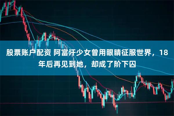 股票账户配资 阿富汗少女曾用眼睛征服世界，18年后再见到她，却成了阶下囚