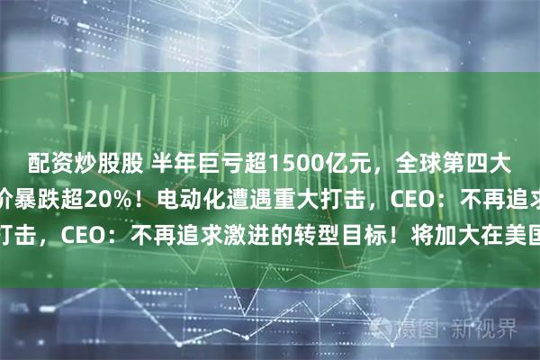 配资炒股股 半年巨亏超1500亿元，全球第四大汽车巨头突然爆雷，股价暴跌超20%！电动化遭遇重大打击，CEO：不再追求激进的转型目标！将加大在美国投资