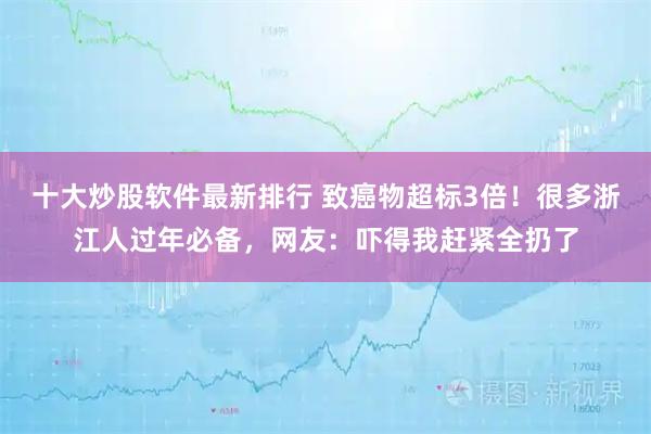 十大炒股软件最新排行 致癌物超标3倍！很多浙江人过年必备，网友：吓得我赶紧全扔了