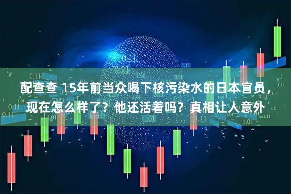 配查查 15年前当众喝下核污染水的日本官员，现在怎么样了？他还活着吗？真相让人意外
