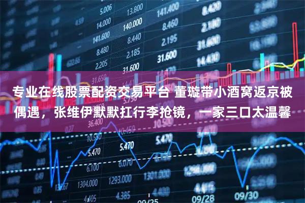 专业在线股票配资交易平台 董璇带小酒窝返京被偶遇，张维伊默默扛行李抢镜，一家三口太温馨