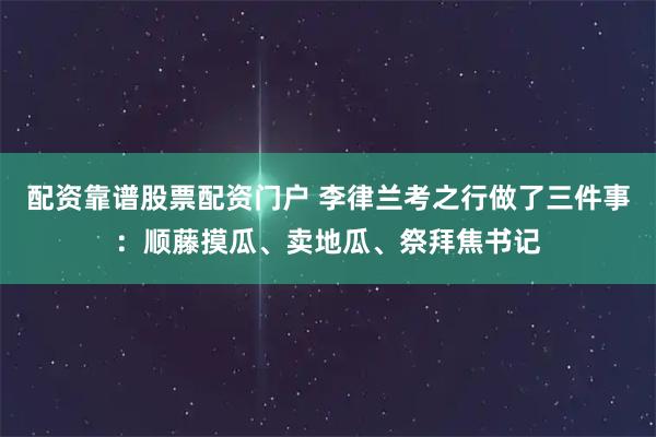 配资靠谱股票配资门户 李律兰考之行做了三件事：顺藤摸瓜、卖地瓜、祭拜焦书记