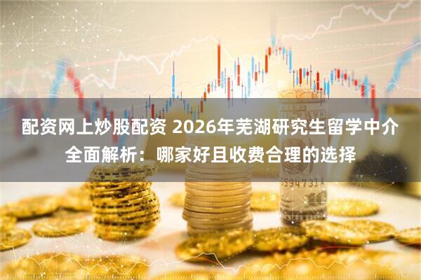 配资网上炒股配资 2026年芜湖研究生留学中介全面解析：哪家好且收费合理的选择