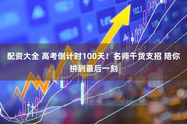配资大全 高考倒计时100天！名师干货支招 陪你拼到最后一刻
