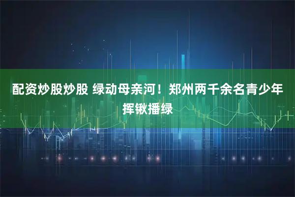 配资炒股炒股 绿动母亲河！郑州两千余名青少年挥锹播绿