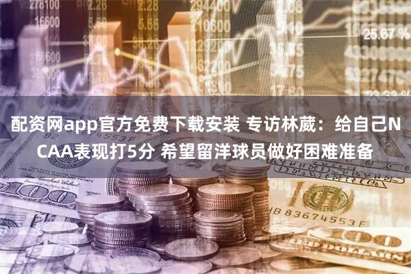 配资网app官方免费下载安装 专访林葳：给自己NCAA表现打5分 希望留洋球员做好困难准备